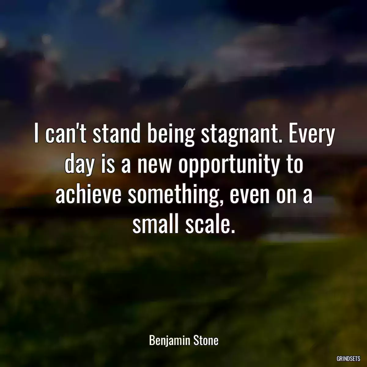 I can\'t stand being stagnant. Every day is a new opportunity to achieve something, even on a small scale.