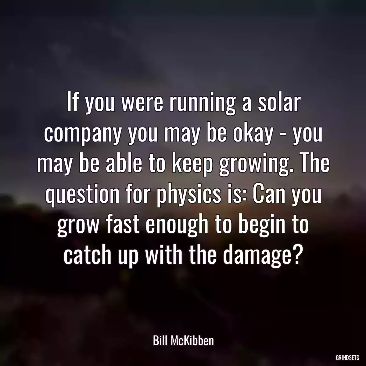 If you were running a solar company you may be okay - you may be able to keep growing. The question for physics is: Can you grow fast enough to begin to catch up with the damage?