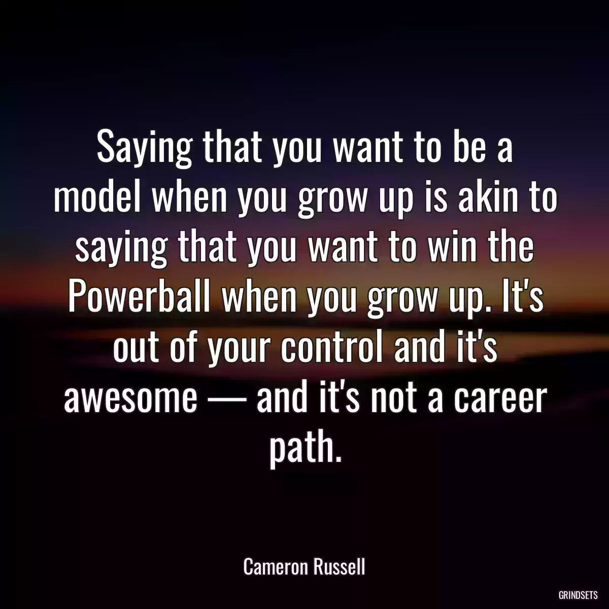 Saying that you want to be a model when you grow up is akin to saying that you want to win the Powerball when you grow up. It\'s out of your control and it\'s awesome — and it\'s not a career path.