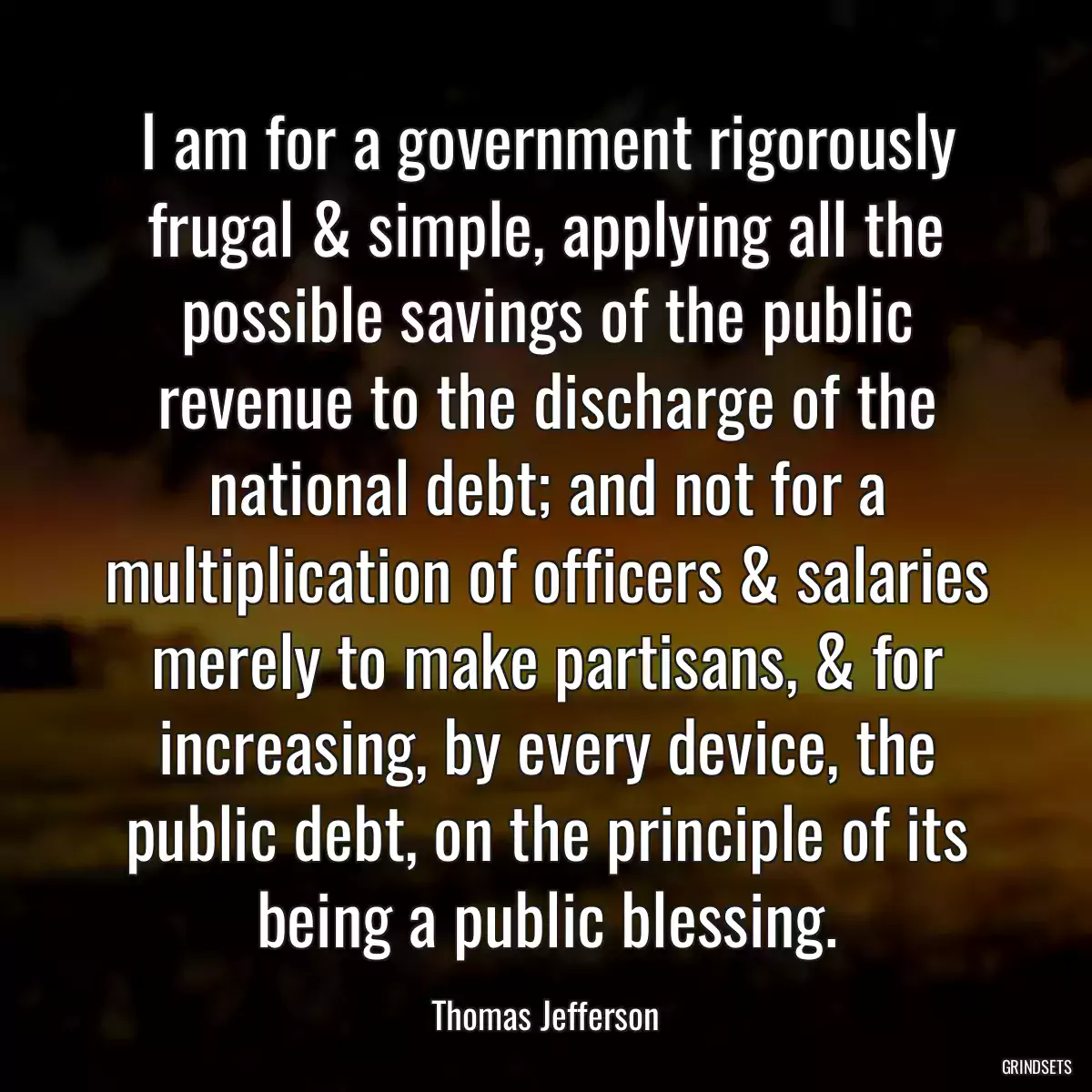 I am for a government rigorously frugal & simple, applying all the possible savings of the public revenue to the discharge of the national debt; and not for a multiplication of officers & salaries merely to make partisans, & for increasing, by every device, the public debt, on the principle of its being a public blessing.