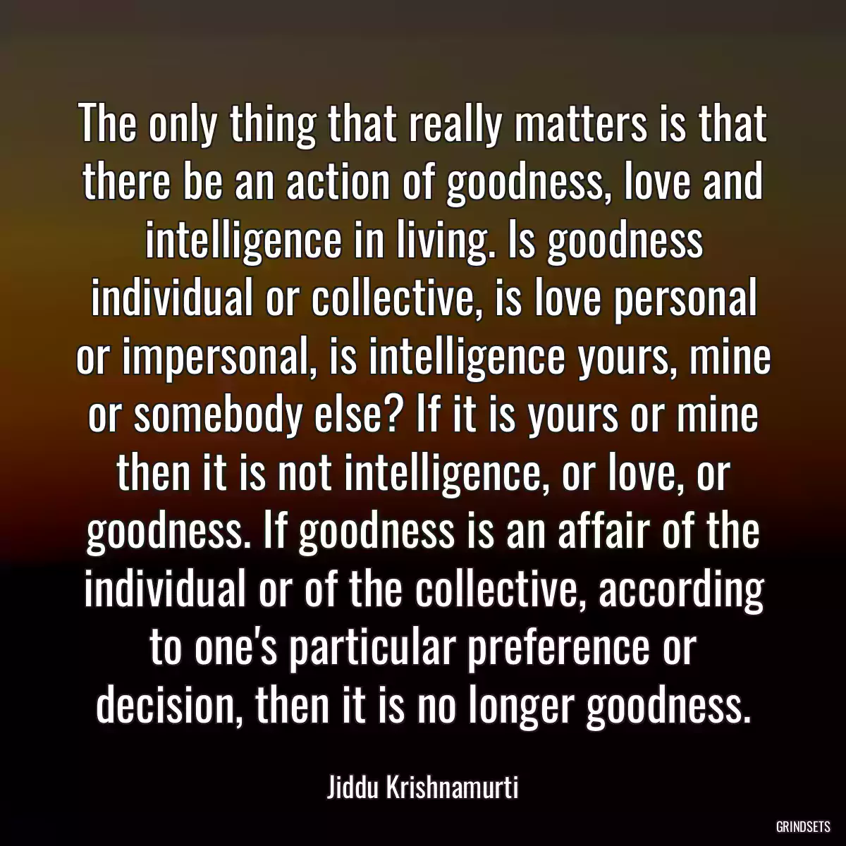 The only thing that really matters is that there be an action of goodness, love and intelligence in living. Is goodness individual or collective, is love personal or impersonal, is intelligence yours, mine or somebody else? If it is yours or mine then it is not intelligence, or love, or goodness. If goodness is an affair of the individual or of the collective, according to one\'s particular preference or decision, then it is no longer goodness.