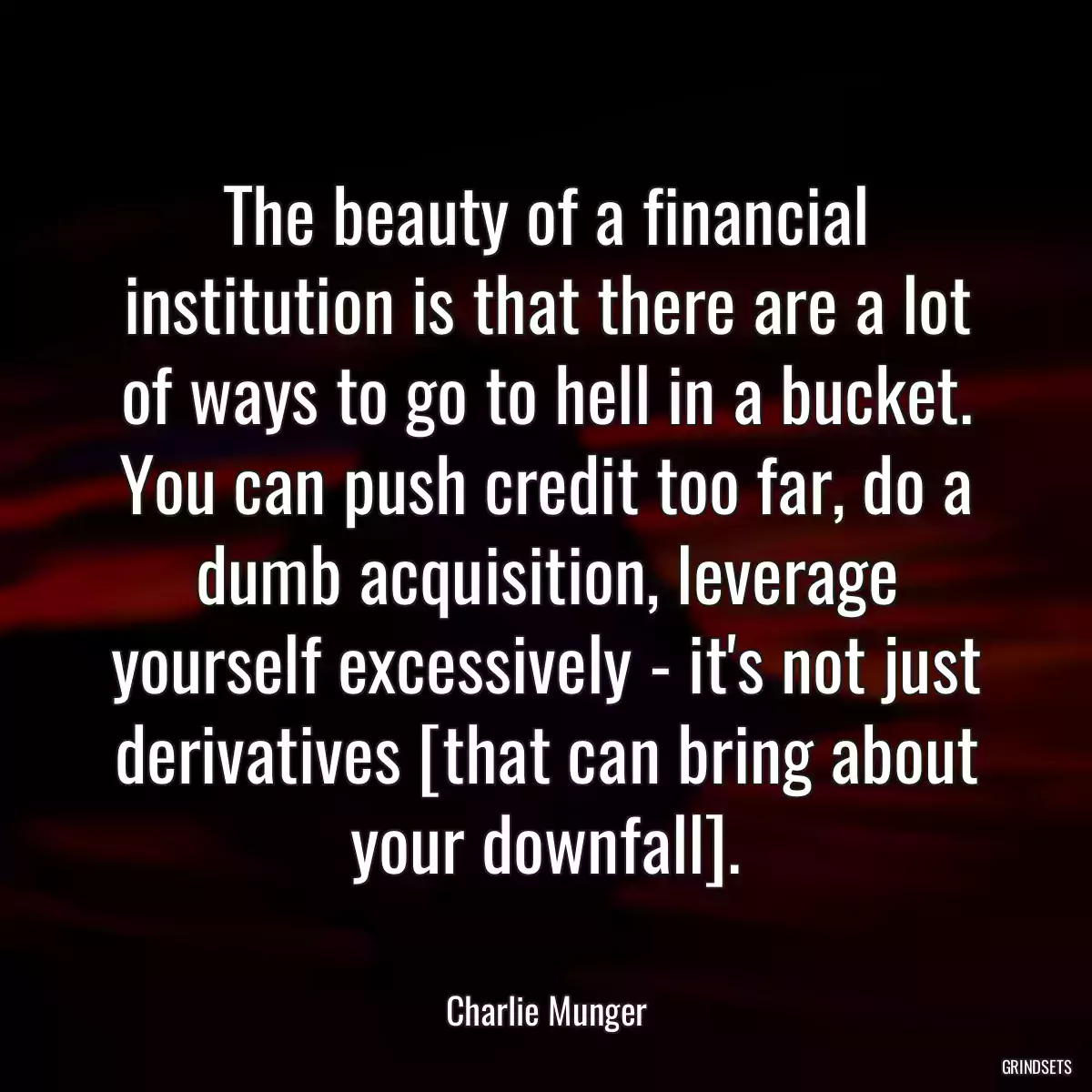 The beauty of a financial institution is that there are a lot of ways to go to hell in a bucket. You can push credit too far, do a dumb acquisition, leverage yourself excessively - it\'s not just derivatives [that can bring about your downfall].