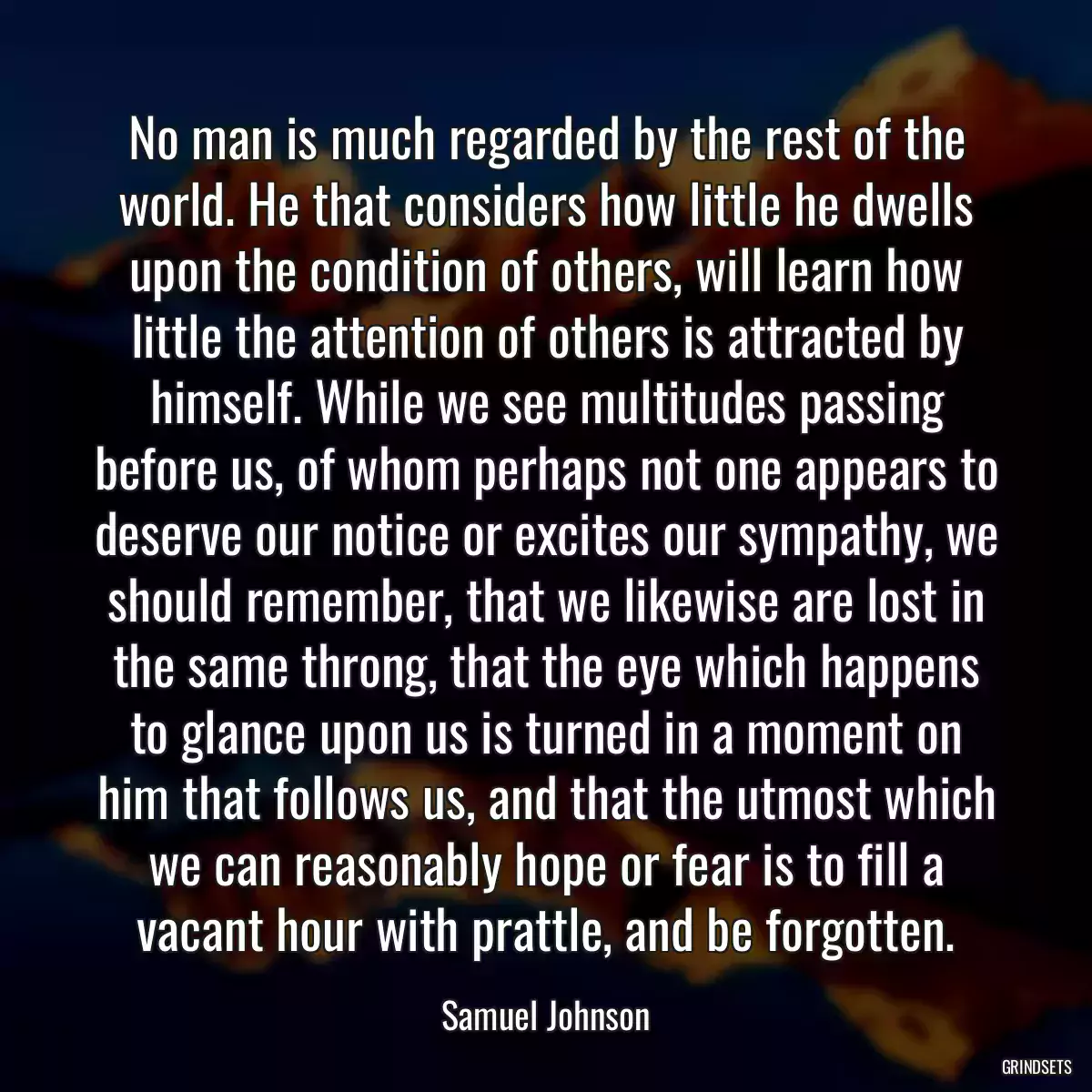 No man is much regarded by the rest of the world. He that considers how little he dwells upon the condition of others, will learn how little the attention of others is attracted by himself. While we see multitudes passing before us, of whom perhaps not one appears to deserve our notice or excites our sympathy, we should remember, that we likewise are lost in the same throng, that the eye which happens to glance upon us is turned in a moment on him that follows us, and that the utmost which we can reasonably hope or fear is to fill a vacant hour with prattle, and be forgotten.