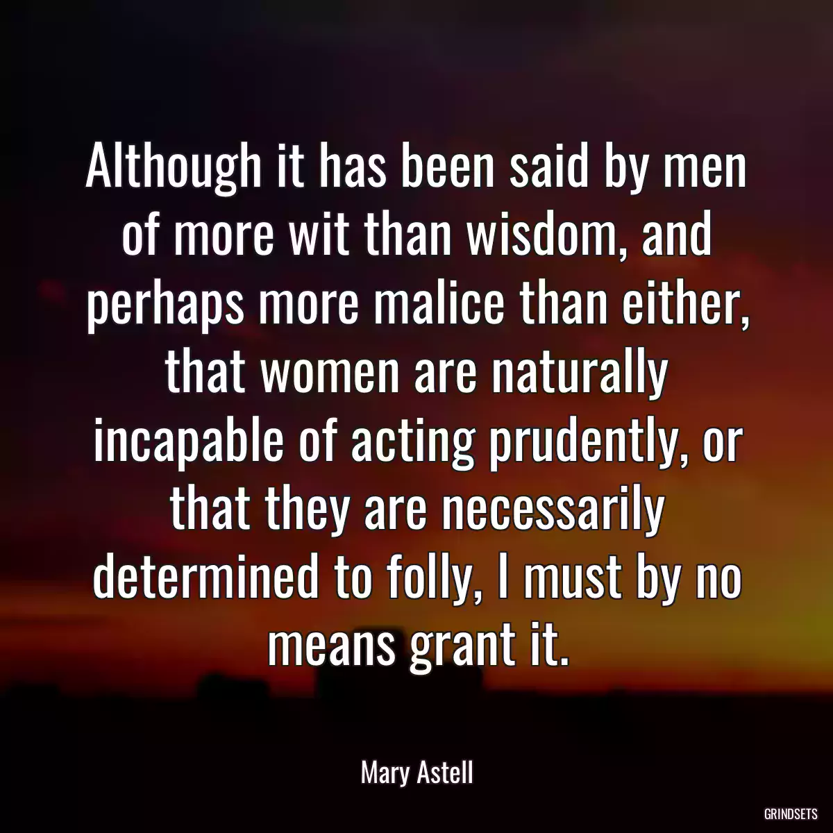 Although it has been said by men of more wit than wisdom, and perhaps more malice than either, that women are naturally incapable of acting prudently, or that they are necessarily determined to folly, I must by no means grant it.