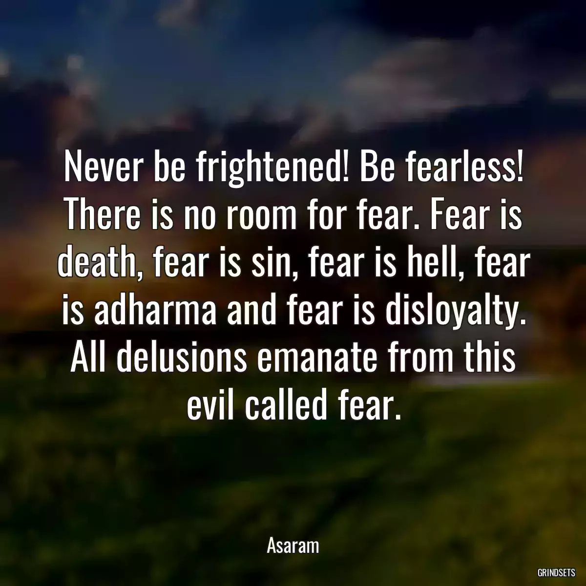 Never be frightened! Be fearless! There is no room for fear. Fear is death, fear is sin, fear is hell, fear is adharma and fear is disloyalty. All delusions emanate from this evil called fear.