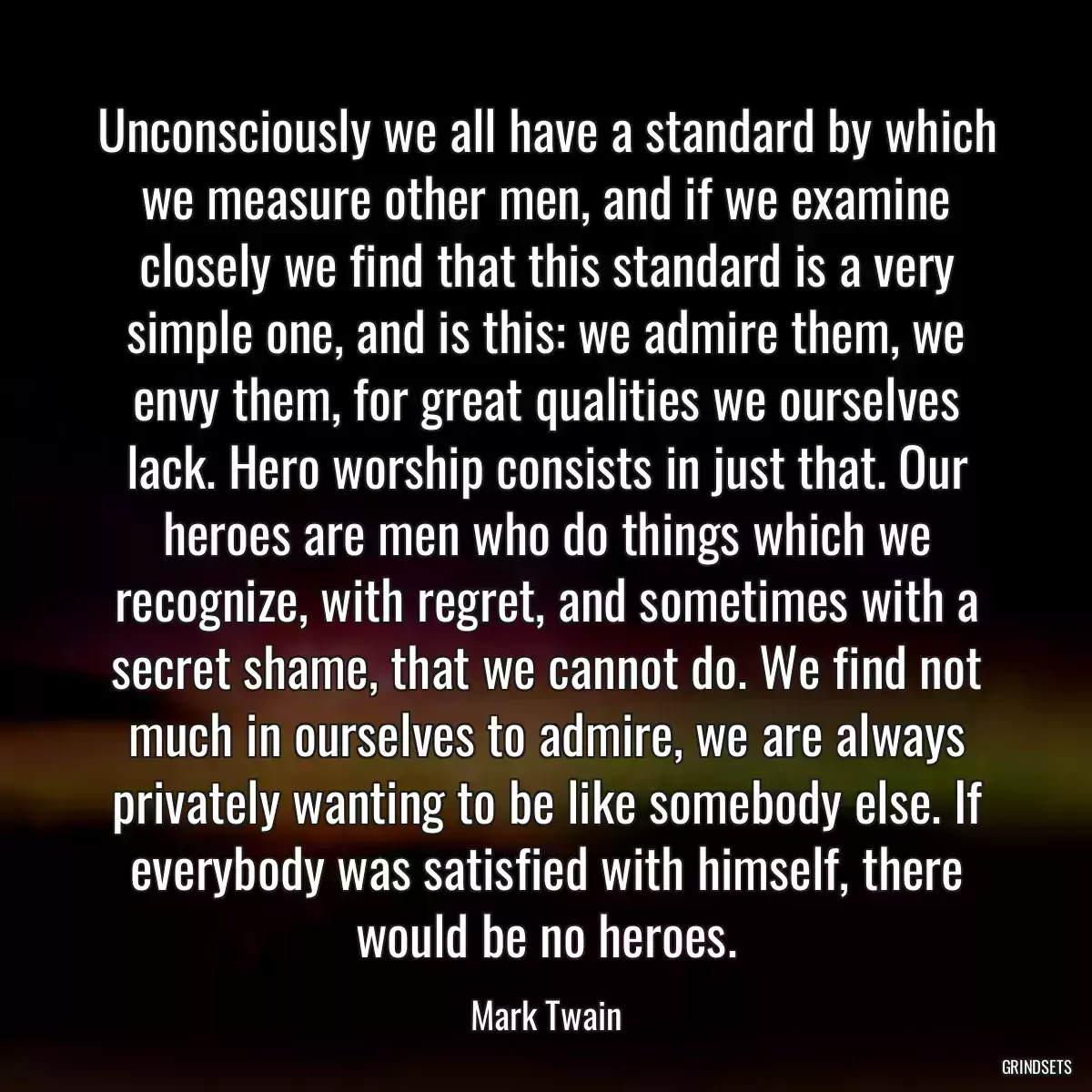 Unconsciously we all have a standard by which we measure other men, and if we examine closely we find that this standard is a very simple one, and is this: we admire them, we envy them, for great qualities we ourselves lack. Hero worship consists in just that. Our heroes are men who do things which we recognize, with regret, and sometimes with a secret shame, that we cannot do. We find not much in ourselves to admire, we are always privately wanting to be like somebody else. If everybody was satisfied with himself, there would be no heroes.