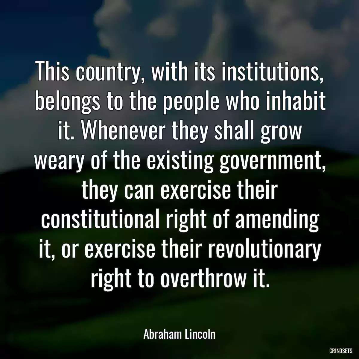 This country, with its institutions, belongs to the people who inhabit it. Whenever they shall grow weary of the existing government, they can exercise their constitutional right of amending it, or exercise their revolutionary right to overthrow it.