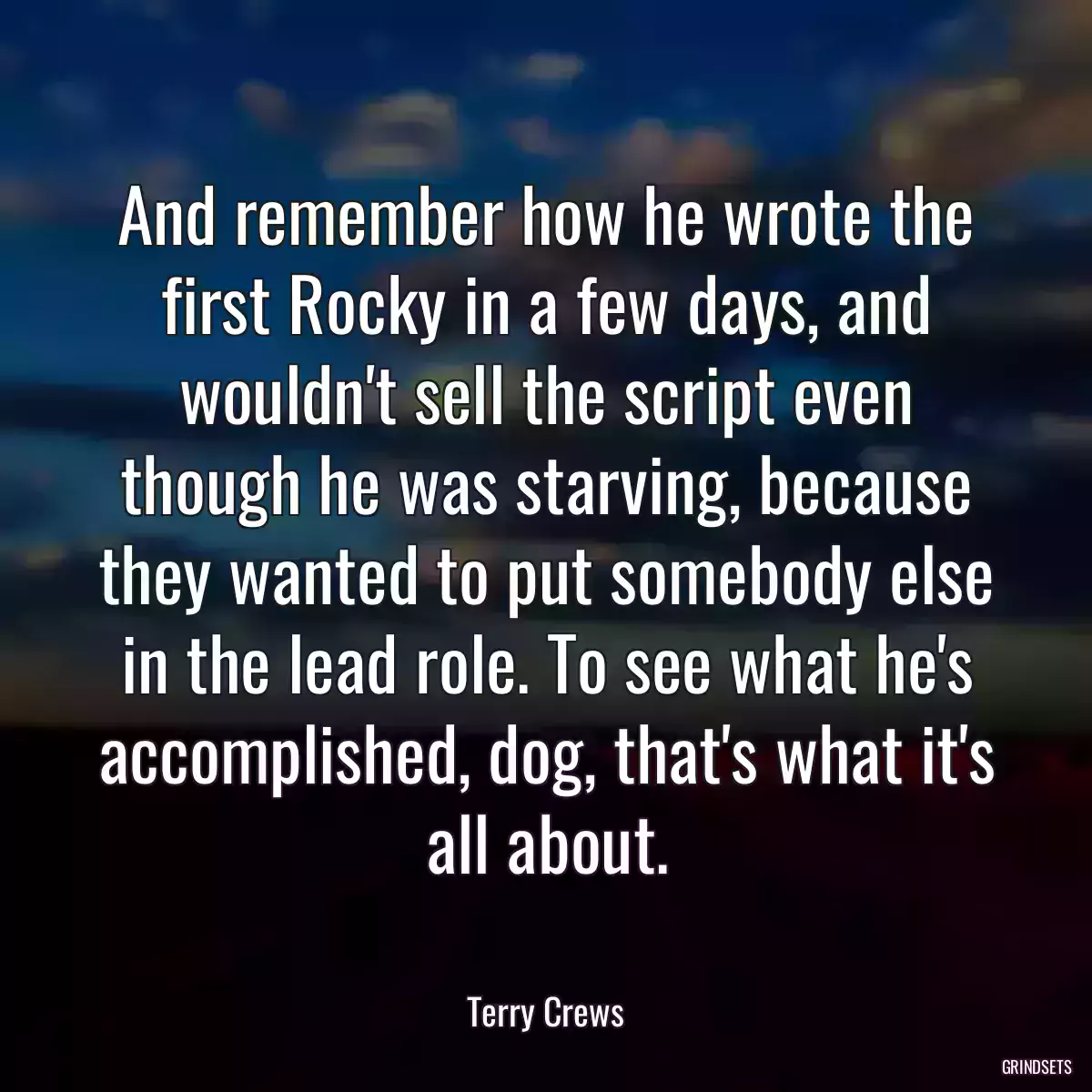 And remember how he wrote the first Rocky in a few days, and wouldn\'t sell the script even though he was starving, because they wanted to put somebody else in the lead role. To see what he\'s accomplished, dog, that\'s what it\'s all about.