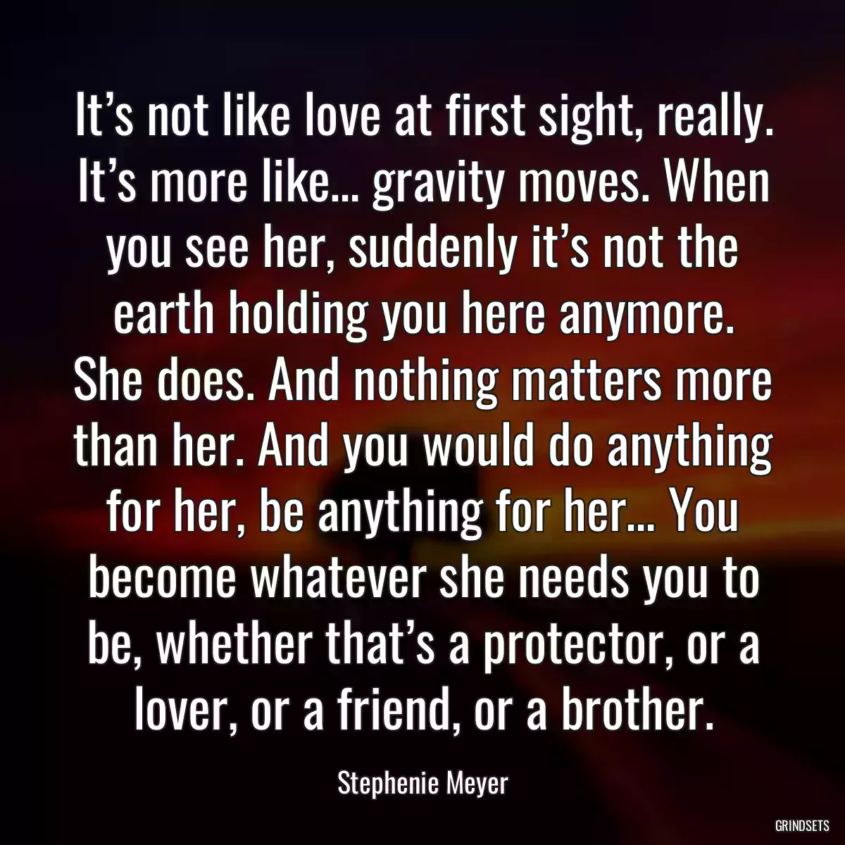 It’s not like love at first sight, really. It’s more like… gravity moves. When you see her, suddenly it’s not the earth holding you here anymore. She does. And nothing matters more than her. And you would do anything for her, be anything for her… You become whatever she needs you to be, whether that’s a protector, or a lover, or a friend, or a brother.