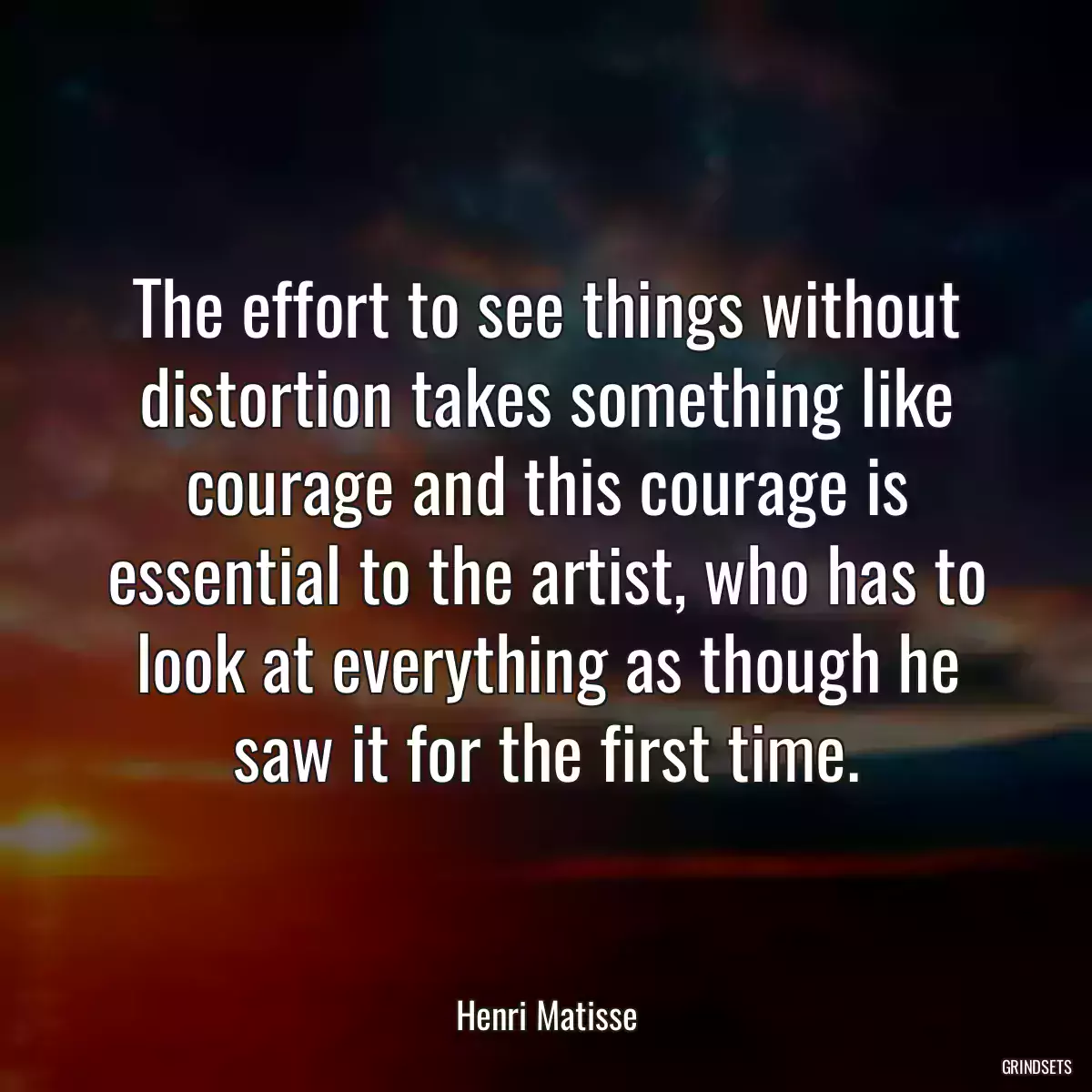 The effort to see things without distortion takes something like courage and this courage is essential to the artist, who has to look at everything as though he saw it for the first time.