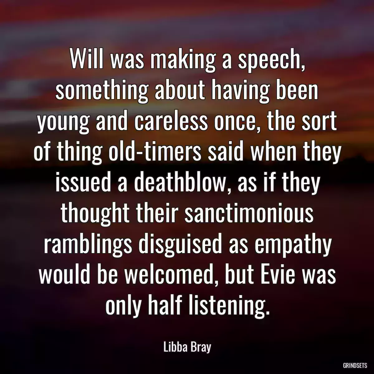 Will was making a speech, something about having been young and careless once, the sort of thing old-timers said when they issued a deathblow, as if they thought their sanctimonious ramblings disguised as empathy would be welcomed, but Evie was only half listening.