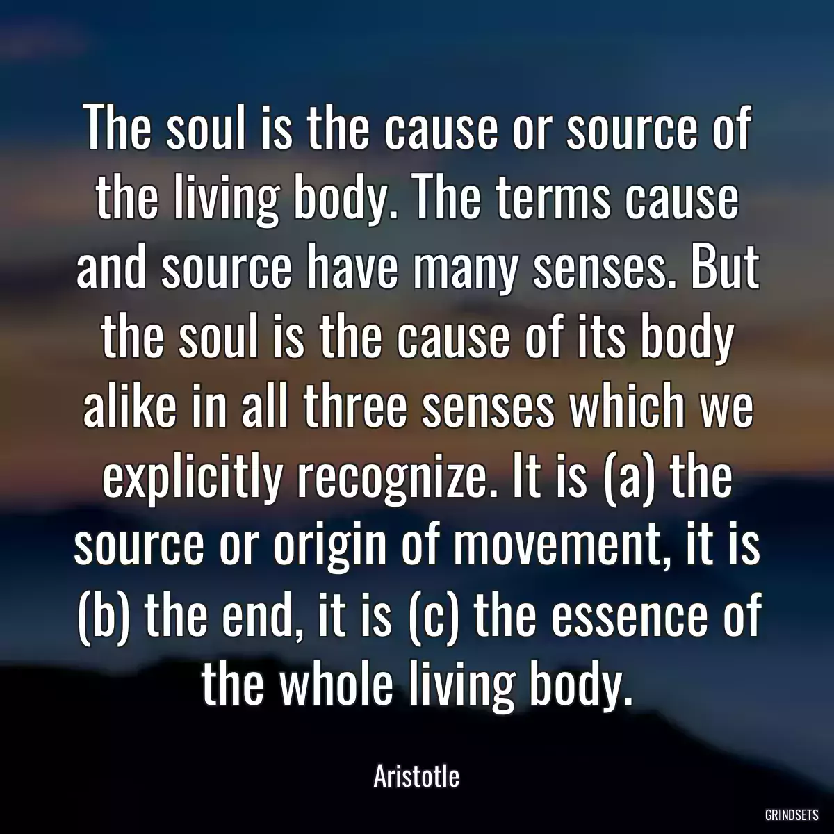 The soul is the cause or source of the living body. The terms cause and source have many senses. But the soul is the cause of its body alike in all three senses which we explicitly recognize. It is (a) the source or origin of movement, it is (b) the end, it is (c) the essence of the whole living body.