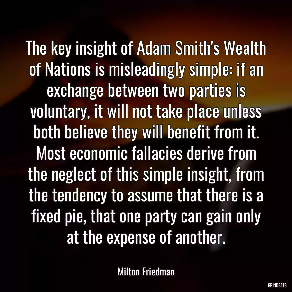 The key insight of Adam Smith\'s Wealth of Nations is misleadingly simple: if an exchange between two parties is voluntary, it will not take place unless both believe they will benefit from it. Most economic fallacies derive from the neglect of this simple insight, from the tendency to assume that there is a fixed pie, that one party can gain only at the expense of another.