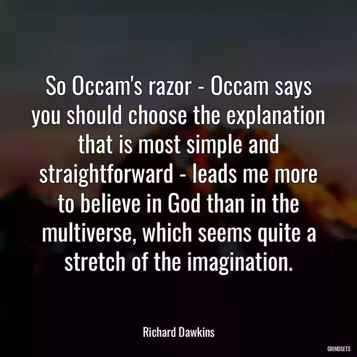 So Occam\'s razor - Occam says you should choose the explanation that is most simple and straightforward - leads me more to believe in God than in the multiverse, which seems quite a stretch of the imagination.