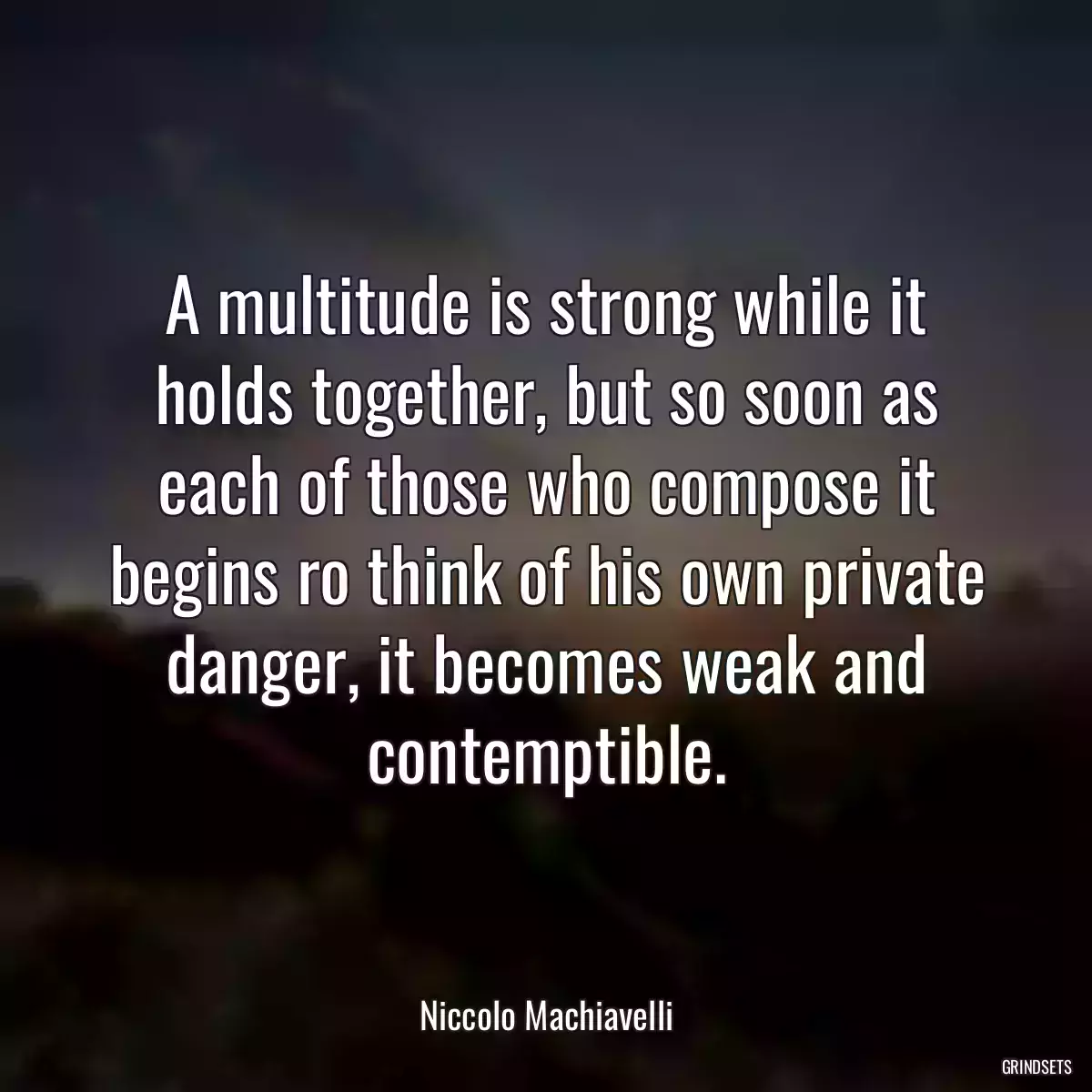 A multitude is strong while it holds together, but so soon as each of those who compose it begins ro think of his own private danger, it becomes weak and contemptible.