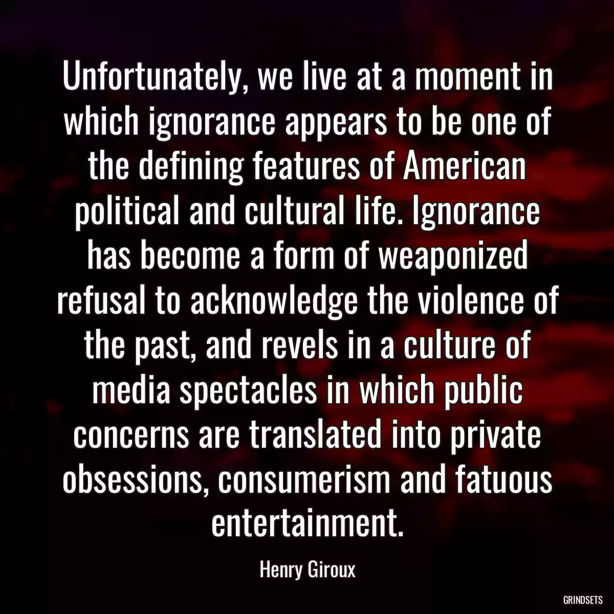 Unfortunately, we live at a moment in which ignorance appears to be one of the defining features of American political and cultural life. Ignorance has become a form of weaponized refusal to acknowledge the violence of the past, and revels in a culture of media spectacles in which public concerns are translated into private obsessions, consumerism and fatuous entertainment.