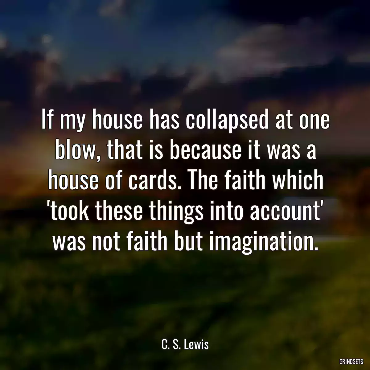 If my house has collapsed at one blow, that is because it was a house of cards. The faith which \'took these things into account\' was not faith but imagination.