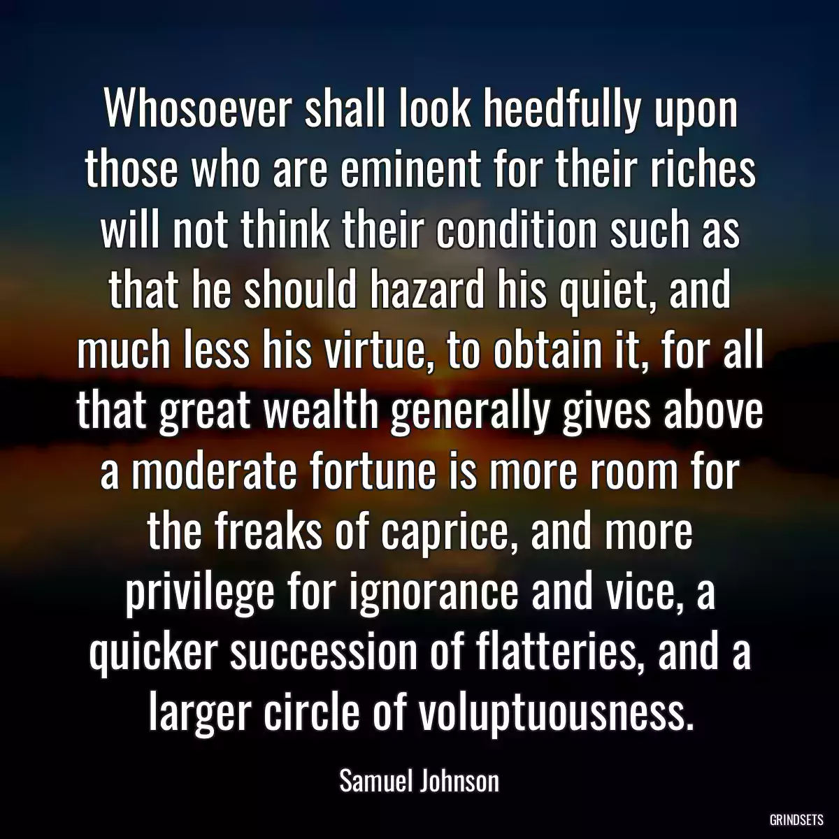 Whosoever shall look heedfully upon those who are eminent for their riches will not think their condition such as that he should hazard his quiet, and much less his virtue, to obtain it, for all that great wealth generally gives above a moderate fortune is more room for the freaks of caprice, and more privilege for ignorance and vice, a quicker succession of flatteries, and a larger circle of voluptuousness.