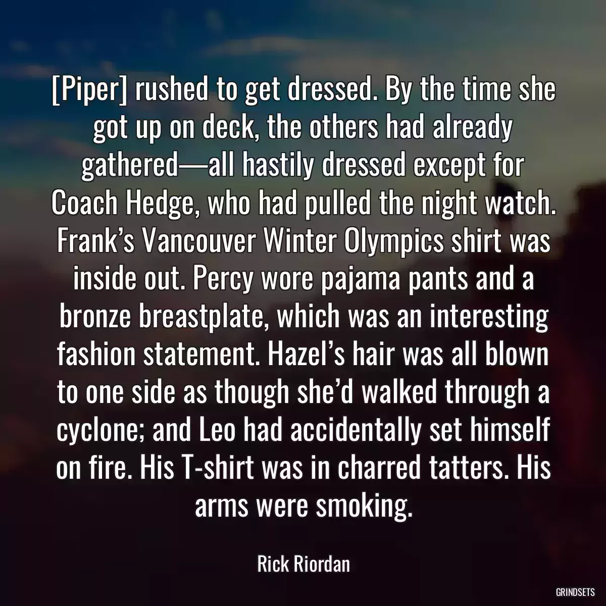 [Piper] rushed to get dressed. By the time she got up on deck, the others had already gathered—all hastily dressed except for Coach Hedge, who had pulled the night watch. Frank’s Vancouver Winter Olympics shirt was inside out. Percy wore pajama pants and a bronze breastplate, which was an interesting fashion statement. Hazel’s hair was all blown to one side as though she’d walked through a cyclone; and Leo had accidentally set himself on fire. His T-shirt was in charred tatters. His arms were smoking.