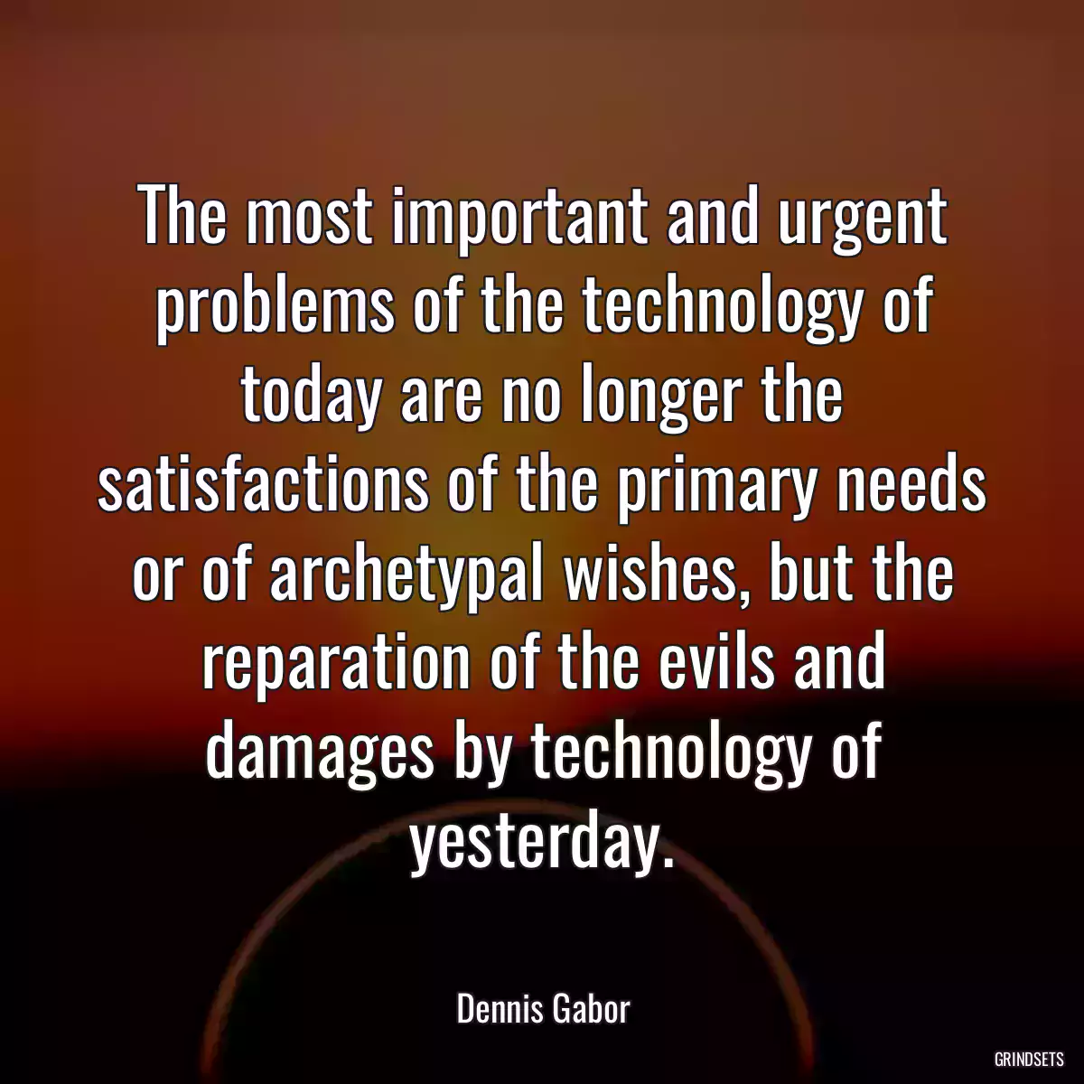 The most important and urgent problems of the technology of today are no longer the satisfactions of the primary needs or of archetypal wishes, but the reparation of the evils and damages by technology of yesterday.