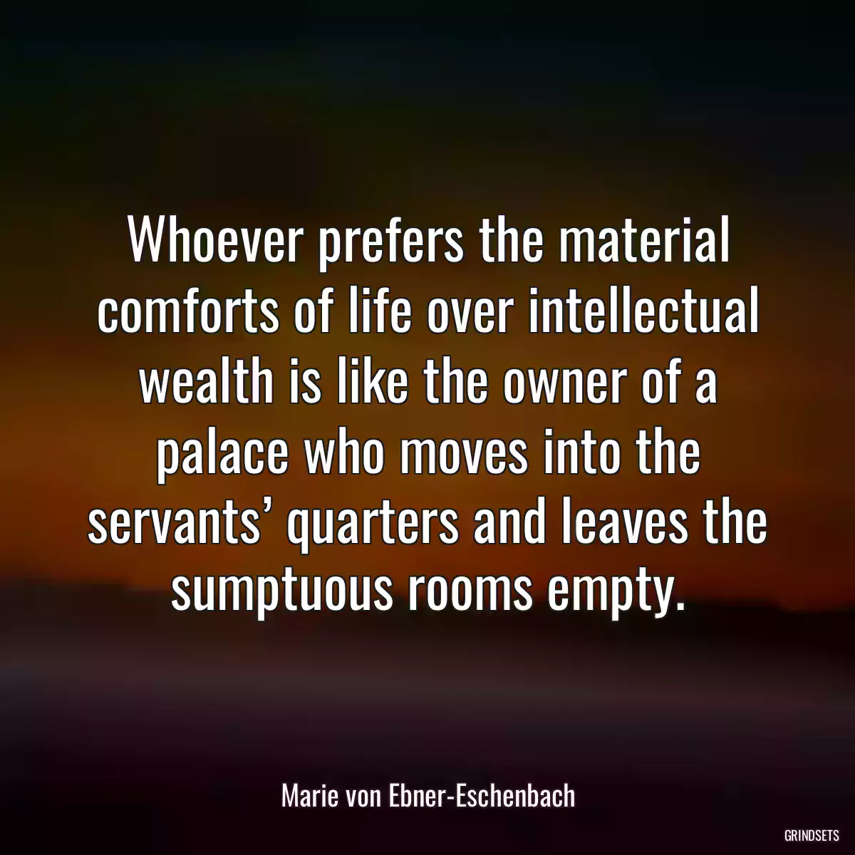 Whoever prefers the material comforts of life over intellectual wealth is like the owner of a palace who moves into the servants’ quarters and leaves the sumptuous rooms empty.