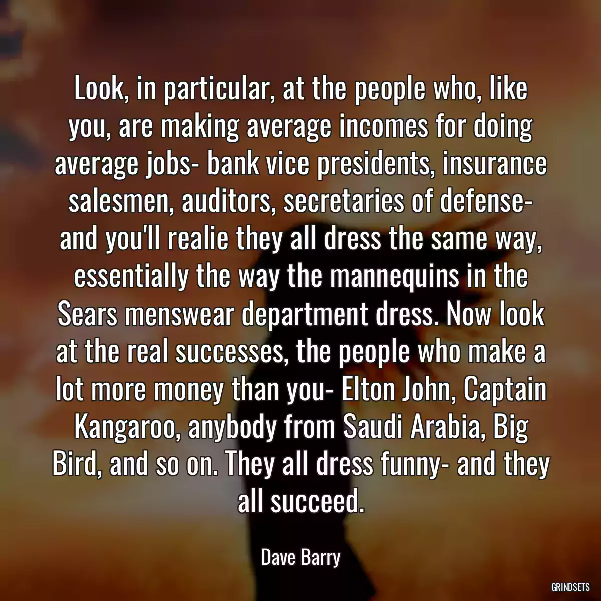 Look, in particular, at the people who, like you, are making average incomes for doing average jobs- bank vice presidents, insurance salesmen, auditors, secretaries of defense- and you\'ll realie they all dress the same way, essentially the way the mannequins in the Sears menswear department dress. Now look at the real successes, the people who make a lot more money than you- Elton John, Captain Kangaroo, anybody from Saudi Arabia, Big Bird, and so on. They all dress funny- and they all succeed.