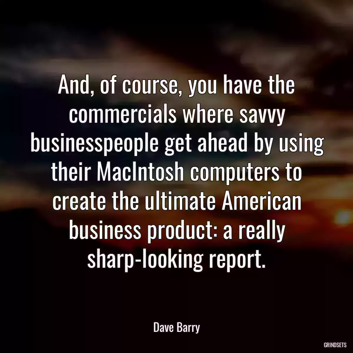 And, of course, you have the commercials where savvy businesspeople get ahead by using their MacIntosh computers to create the ultimate American business product: a really sharp-looking report.