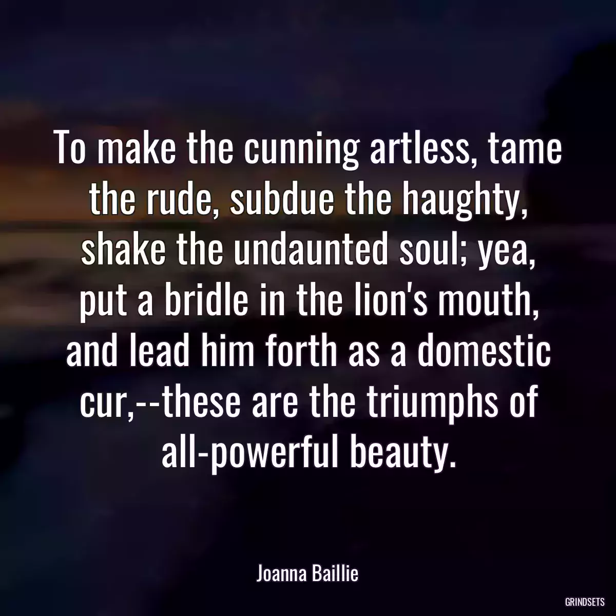 To make the cunning artless, tame the rude, subdue the haughty, shake the undaunted soul; yea, put a bridle in the lion\'s mouth, and lead him forth as a domestic cur,--these are the triumphs of all-powerful beauty.