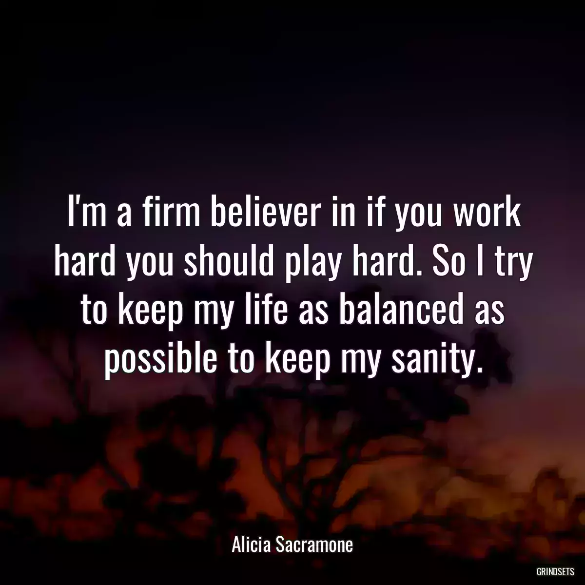 I\'m a firm believer in if you work hard you should play hard. So I try to keep my life as balanced as possible to keep my sanity.