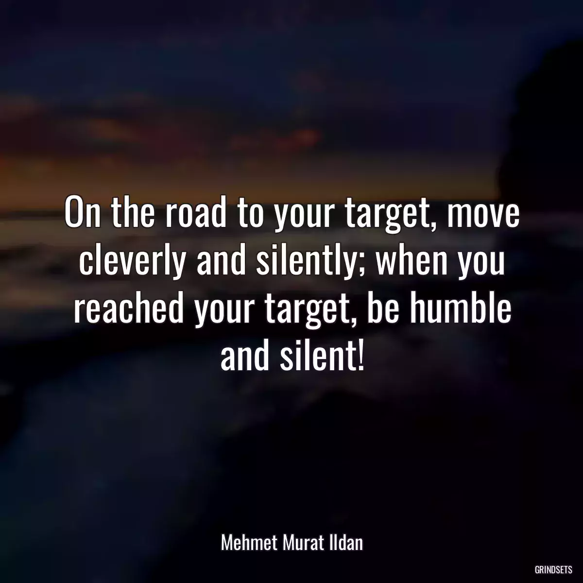 On the road to your target, move cleverly and silently; when you reached your target, be humble and silent!