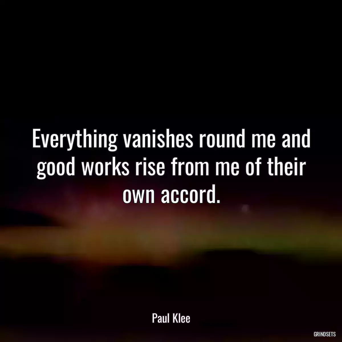 Everything vanishes round me and good works rise from me of their own accord.