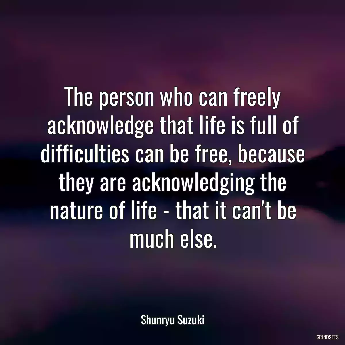 The person who can freely acknowledge that life is full of difficulties can be free, because they are acknowledging the nature of life - that it can\'t be much else.