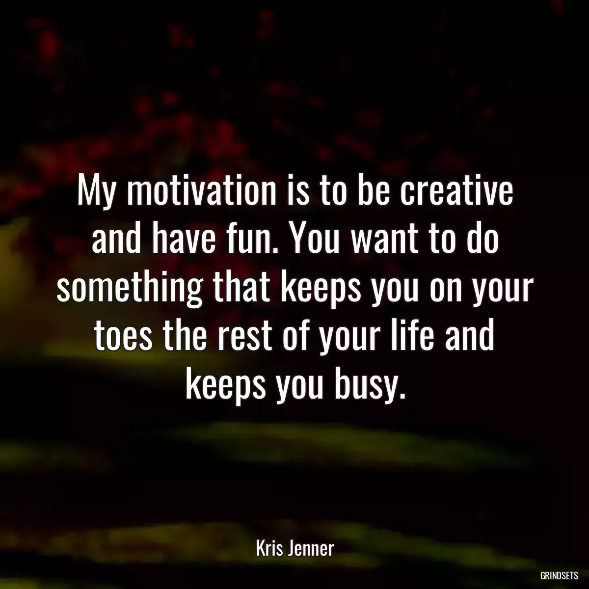 My motivation is to be creative and have fun. You want to do something that keeps you on your toes the rest of your life and keeps you busy.