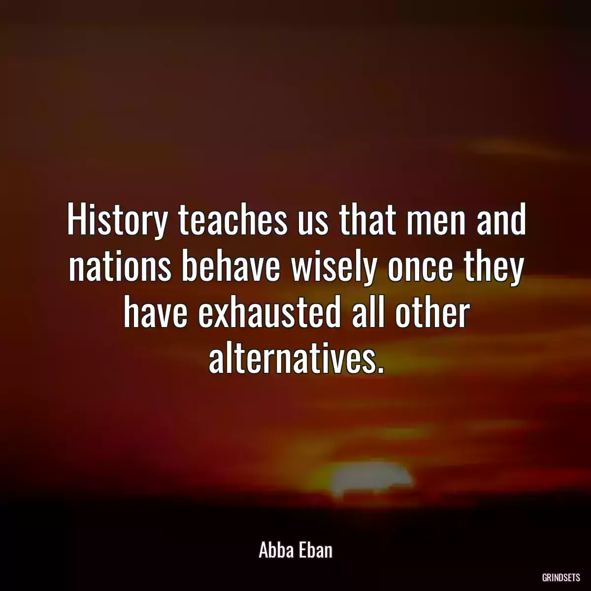 History teaches us that men and nations behave wisely once they have exhausted all other alternatives.