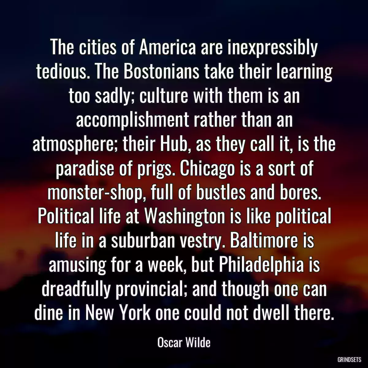 The cities of America are inexpressibly tedious. The Bostonians take their learning too sadly; culture with them is an accomplishment rather than an atmosphere; their Hub, as they call it, is the paradise of prigs. Chicago is a sort of monster-shop, full of bustles and bores. Political life at Washington is like political life in a suburban vestry. Baltimore is amusing for a week, but Philadelphia is dreadfully provincial; and though one can dine in New York one could not dwell there.