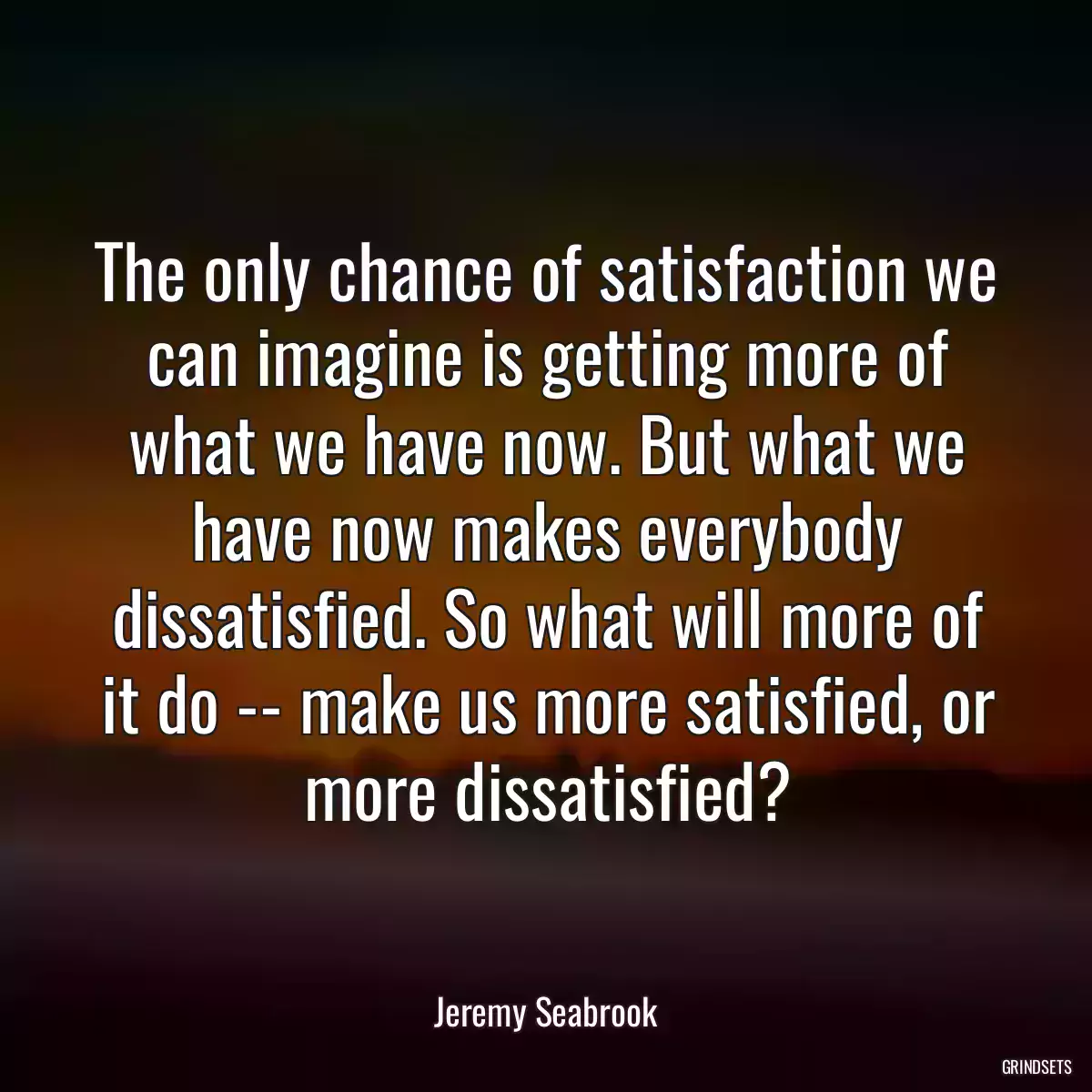 The only chance of satisfaction we can imagine is getting more of what we have now. But what we have now makes everybody dissatisfied. So what will more of it do -- make us more satisfied, or more dissatisfied?