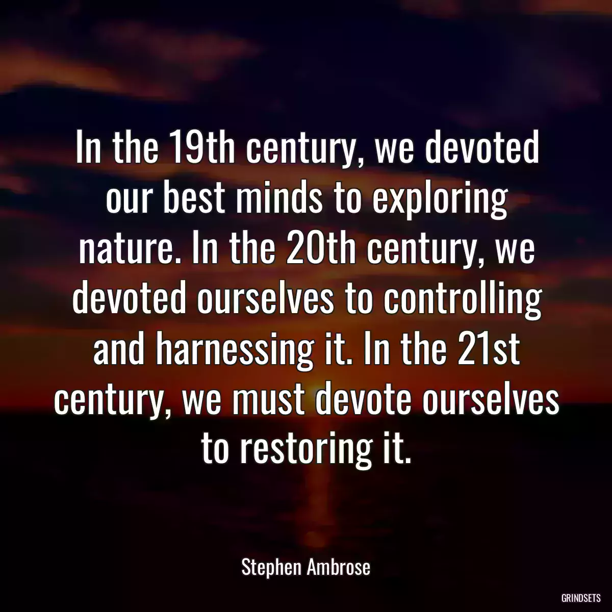 In the 19th century, we devoted our best minds to exploring nature. In the 20th century, we devoted ourselves to controlling and harnessing it. In the 21st century, we must devote ourselves to restoring it.