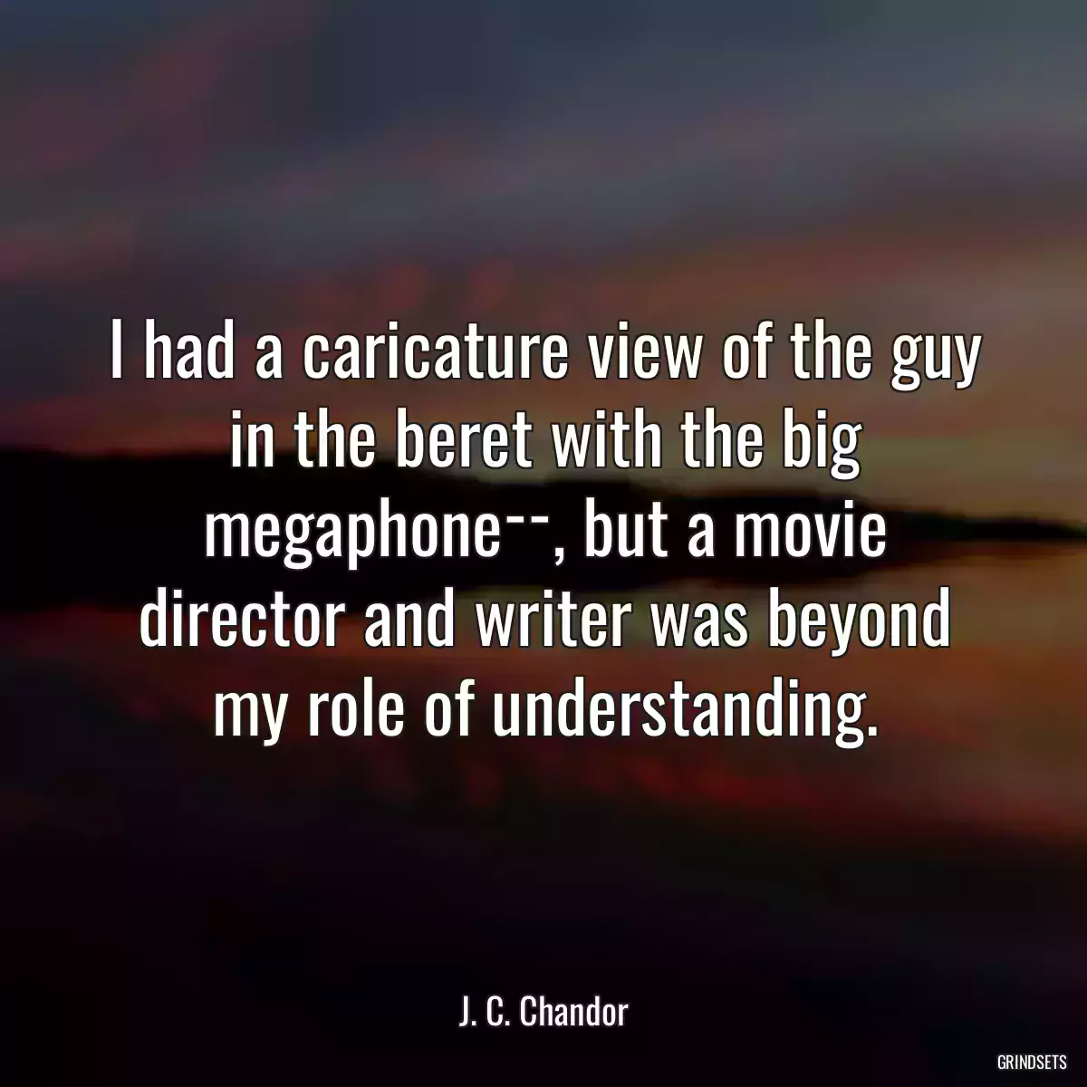 I had a caricature view of the guy in the beret with the big megaphone­­, but a movie director and writer was beyond my role of understanding.