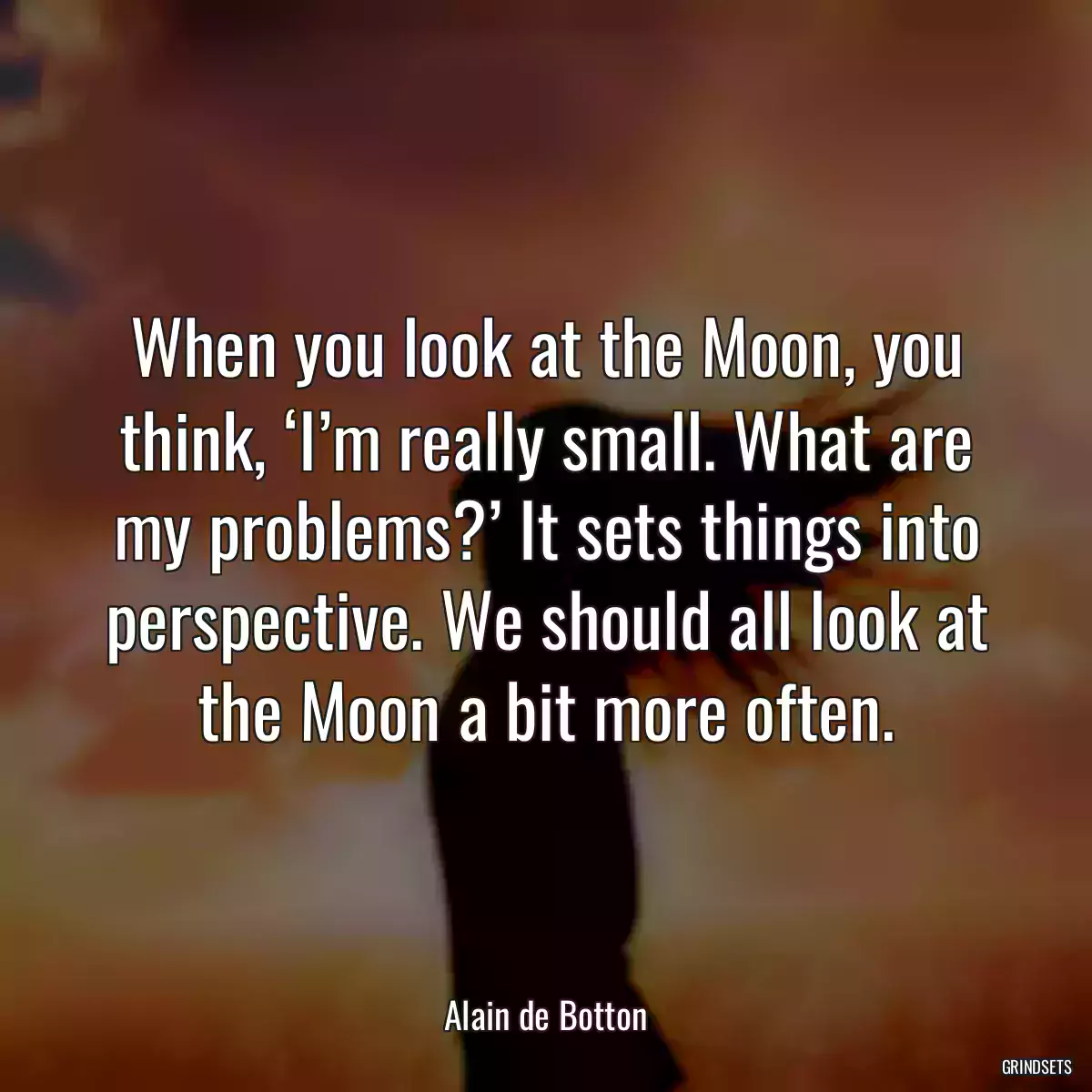 When you look at the Moon, you think, ‘I’m really small. What are my problems?’ It sets things into perspective. We should all look at the Moon a bit more often.