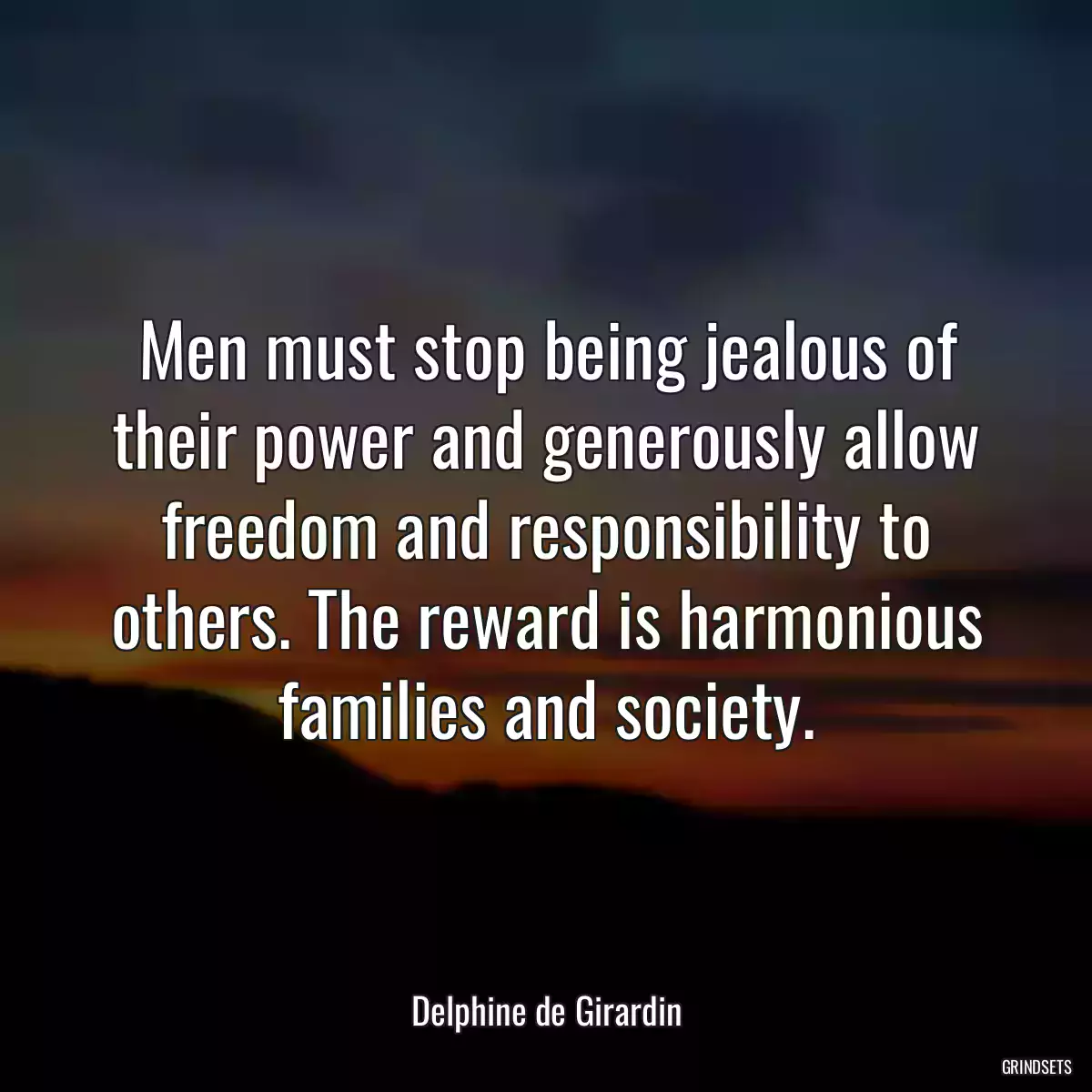 Men must stop being jealous of their power and generously allow freedom and responsibility to others. The reward is harmonious families and society.