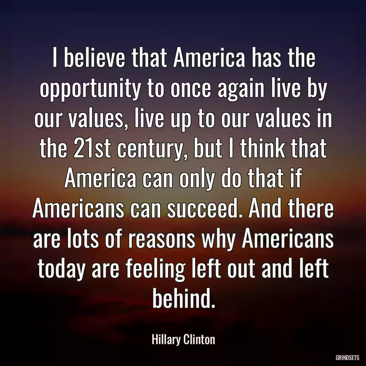 I believe that America has the opportunity to once again live by our values, live up to our values in the 21st century, but I think that America can only do that if Americans can succeed. And there are lots of reasons why Americans today are feeling left out and left behind.