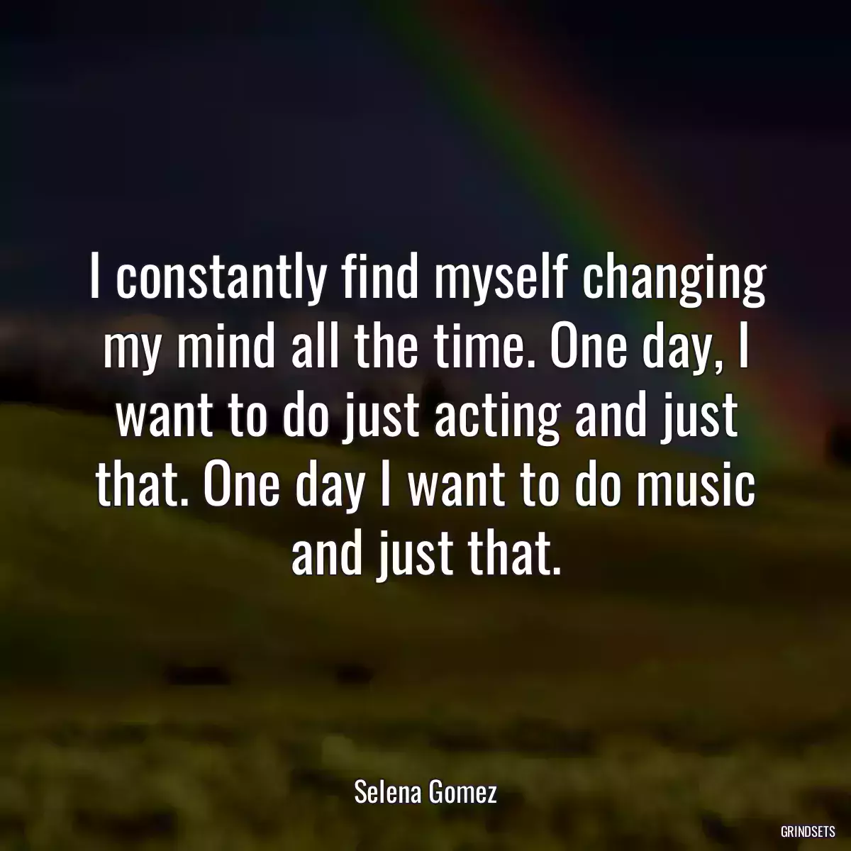 I constantly find myself changing my mind all the time. One day, I want to do just acting and just that. One day I want to do music and just that.