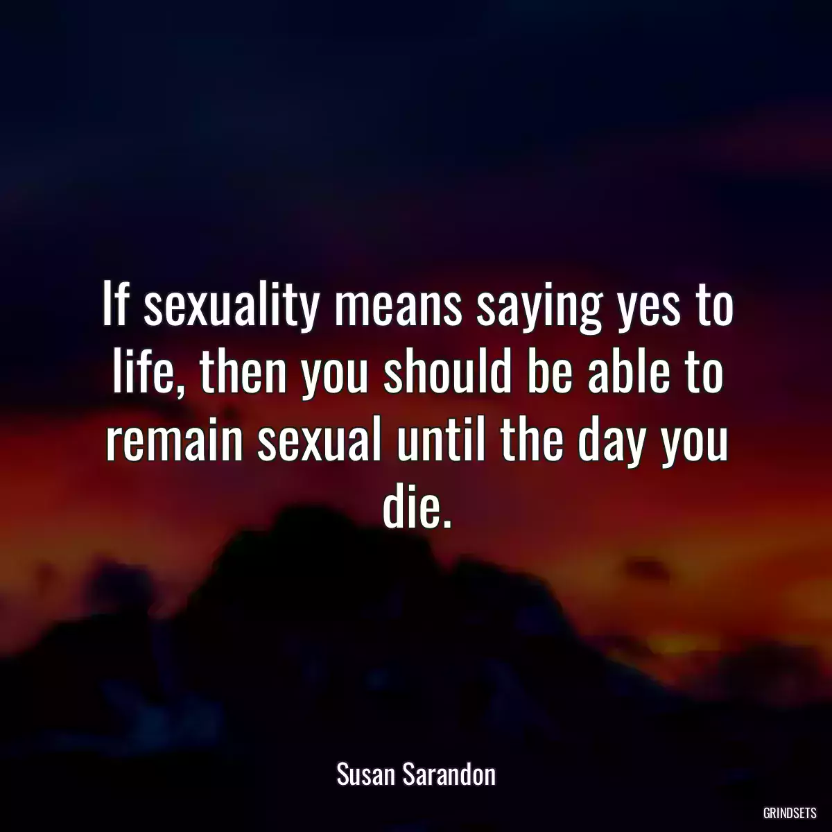 If sexuality means saying yes to life, then you should be able to remain sexual until the day you die.