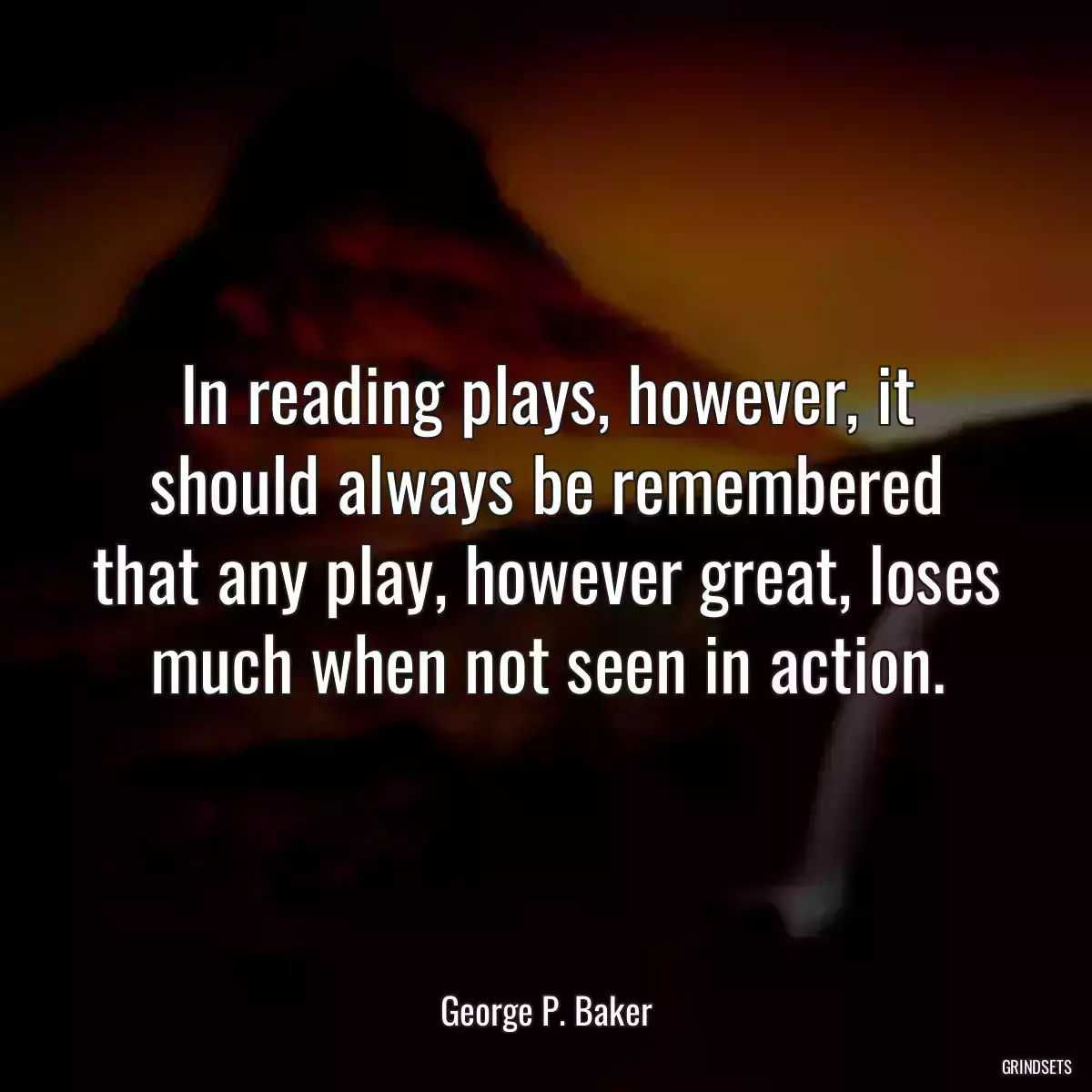 In reading plays, however, it should always be remembered that any play, however great, loses much when not seen in action.