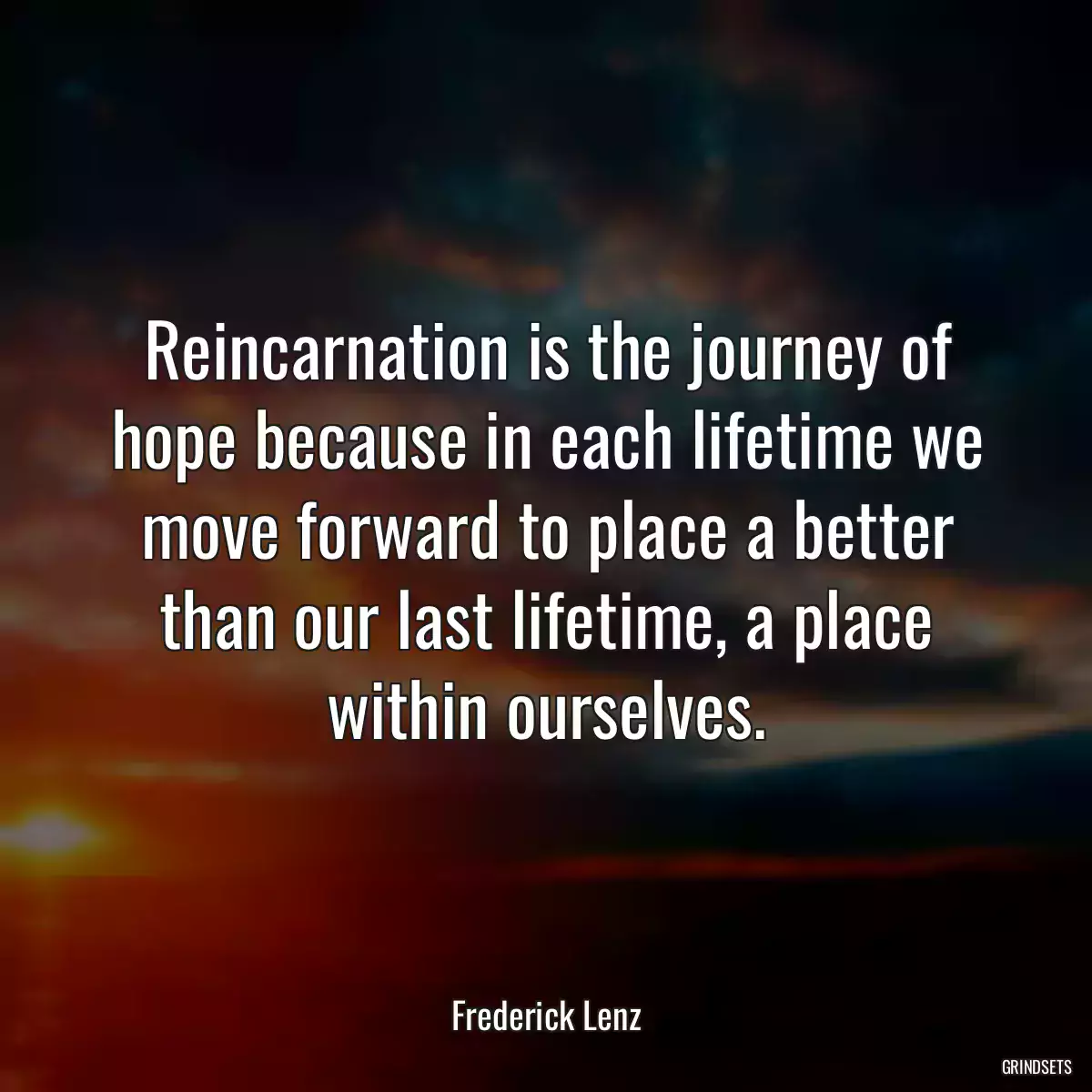 Reincarnation is the journey of hope because in each lifetime we move forward to place a better than our last lifetime, a place within ourselves.