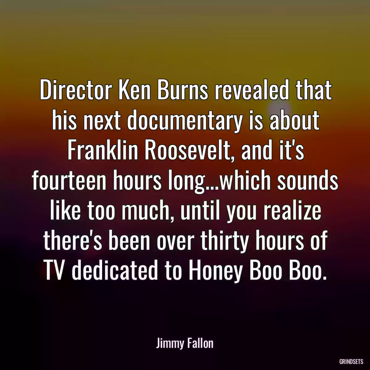 Director Ken Burns revealed that his next documentary is about Franklin Roosevelt, and it\'s fourteen hours long...which sounds like too much, until you realize there\'s been over thirty hours of TV dedicated to Honey Boo Boo.