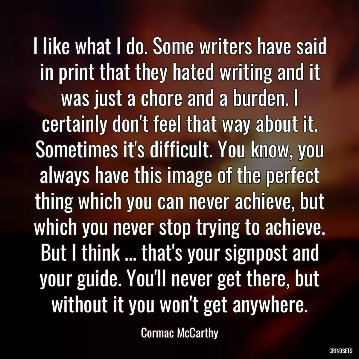 I like what I do. Some writers have said in print that they hated writing and it was just a chore and a burden. I certainly don\'t feel that way about it. Sometimes it\'s difficult. You know, you always have this image of the perfect thing which you can never achieve, but which you never stop trying to achieve. But I think ... that\'s your signpost and your guide. You\'ll never get there, but without it you won\'t get anywhere.