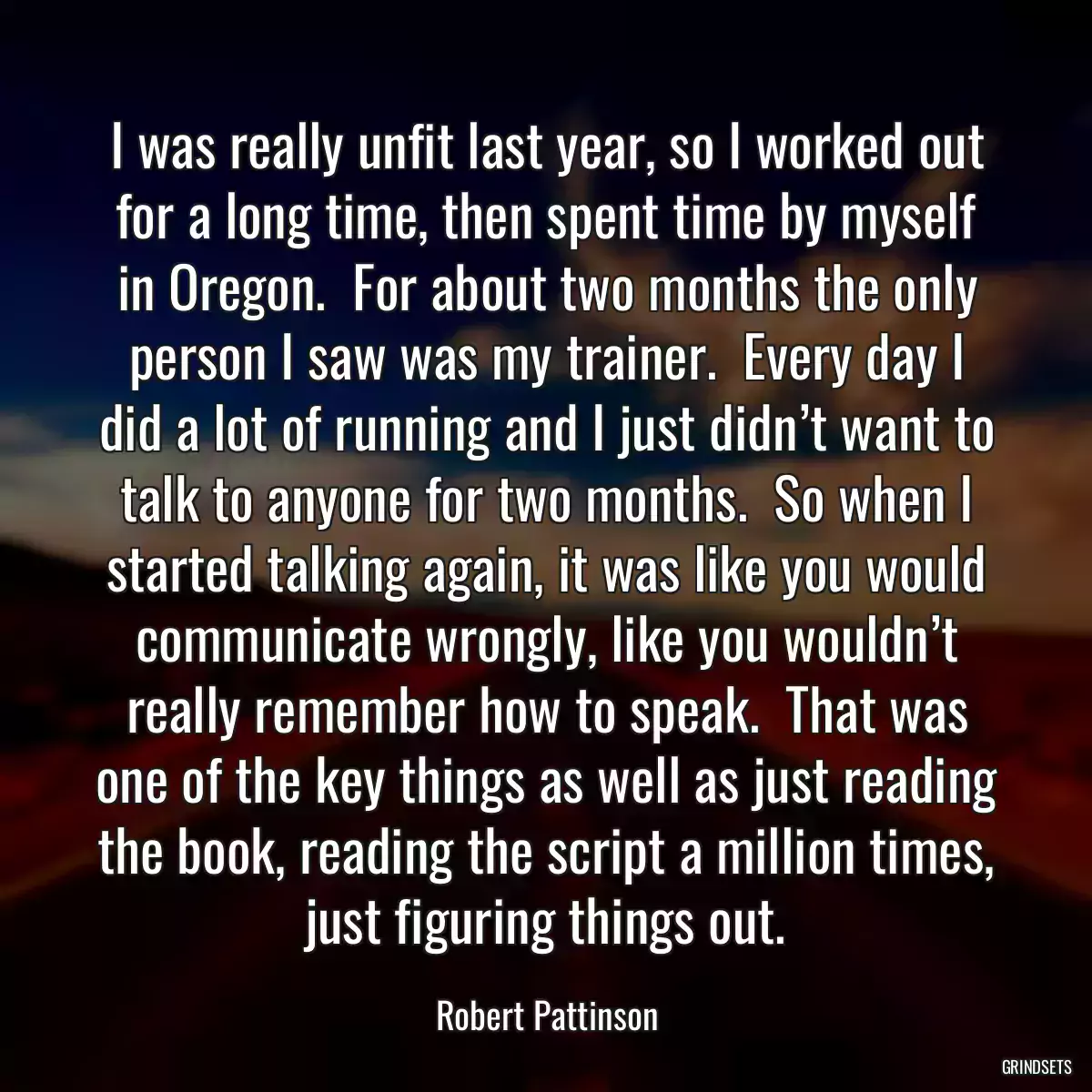 I was really unfit last year, so I worked out for a long time, then spent time by myself in Oregon.  For about two months the only person I saw was my trainer.  Every day I did a lot of running and I just didn’t want to talk to anyone for two months.  So when I started talking again, it was like you would communicate wrongly, like you wouldn’t really remember how to speak.  That was one of the key things as well as just reading the book, reading the script a million times, just figuring things out.