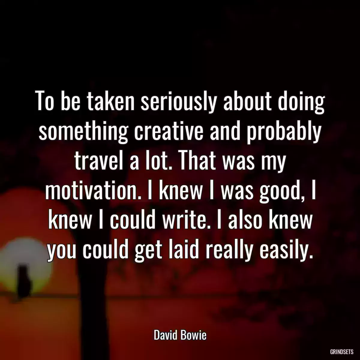 To be taken seriously about doing something creative and probably travel a lot. That was my motivation. I knew I was good, I knew I could write. I also knew you could get laid really easily.