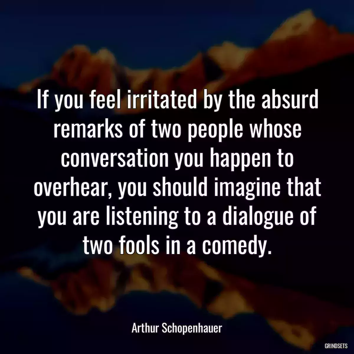 If you feel irritated by the absurd remarks of two people whose conversation you happen to overhear, you should imagine that you are listening to a dialogue of two fools in a comedy.